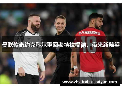 曼联传奇约克科尔重回老特拉福德，带来新希望